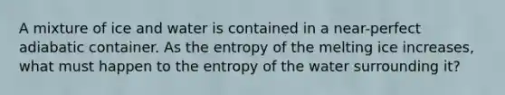 A mixture of ice and water is contained in a near-perfect adiabatic container. As the entropy of the melting ice increases, what must happen to the entropy of the water surrounding it?