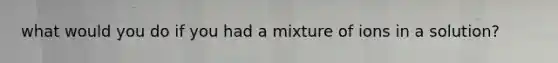 what would you do if you had a mixture of ions in a solution?