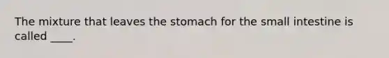 The mixture that leaves the stomach for the small intestine is called ____.