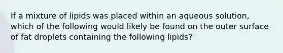 If a mixture of lipids was placed within an aqueous solution, which of the following would likely be found on the outer surface of fat droplets containing the following lipids?