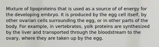 Mixture of lipoproteins that is used as a source of of energy for the developing embryo. It is produced by the egg cell itself, by other ovarian cells surrounding the egg, or in other parts of the body. For example, in vertebrates, yolk proteins are synthesized by the liver and transported through the bloodstream to the ovary, where they are taken up by the egg.