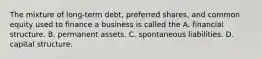 The mixture of long-term debt, preferred shares, and common equity used to finance a business is called the A. financial structure. B. permanent assets. C. spontaneous liabilities. D. capital structure.