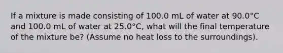 If a mixture is made consisting of 100.0 mL of water at 90.0°C and 100.0 mL of water at 25.0°C, what will the final temperature of the mixture be? (Assume no heat loss to the surroundings).