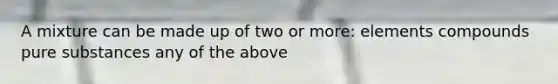 A mixture can be made up of two or more: elements compounds pure substances any of the above
