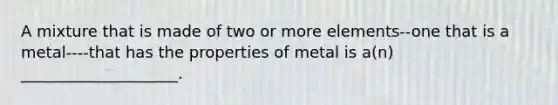 A mixture that is made of two or more elements--one that is a metal----that has the properties of metal is a(n) ____________________.