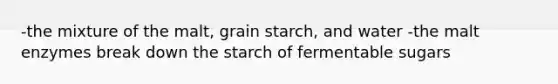 -the mixture of the malt, grain starch, and water -the malt enzymes break down the starch of fermentable sugars