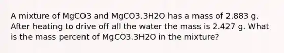 A mixture of MgCO3 and MgCO3.3H2O has a mass of 2.883 g. After heating to drive off all the water the mass is 2.427 g. What is the mass percent of MgCO3.3H2O in the mixture?