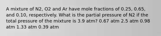 A mixture of N2, O2 and Ar have mole fractions of 0.25, 0.65, and 0.10, respectively. What is the partial pressure of N2 if the total pressure of the mixture is 3.9 atm? 0.67 atm 2.5 atm 0.98 atm 1.33 atm 0.39 atm