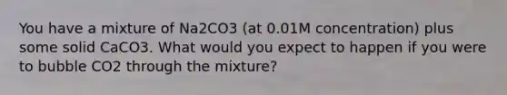 You have a mixture of Na2CO3 (at 0.01M concentration) plus some solid CaCO3. What would you expect to happen if you were to bubble CO2 through the mixture?