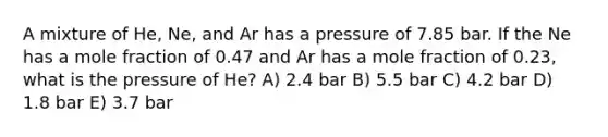 A mixture of He, Ne, and Ar has a pressure of 7.85 bar. If the Ne has a mole fraction of 0.47 and Ar has a mole fraction of 0.23, what is the pressure of He? A) 2.4 bar B) 5.5 bar C) 4.2 bar D) 1.8 bar E) 3.7 bar