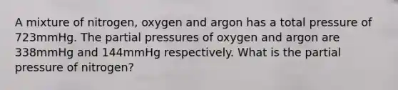 A mixture of nitrogen, oxygen and argon has a total pressure of 723mmHg. The partial pressures of oxygen and argon are 338mmHg and 144mmHg respectively. What is the partial pressure of nitrogen?