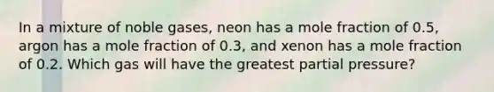 In a mixture of noble gases, neon has a mole fraction of 0.5, argon has a mole fraction of 0.3, and xenon has a mole fraction of 0.2. Which gas will have the greatest partial pressure?