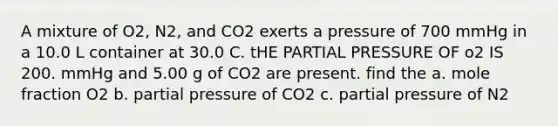 A mixture of O2, N2, and CO2 exerts a pressure of 700 mmHg in a 10.0 L container at 30.0 C. tHE PARTIAL PRESSURE OF o2 IS 200. mmHg and 5.00 g of CO2 are present. find the a. mole fraction O2 b. partial pressure of CO2 c. partial pressure of N2