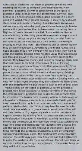 A mixture of obstacles that deter of prevent new firms from entering the market to compete with existing firms. Main barriers: - Economic activity is state owned or the good is produced under license from the government. Govt will give license to a firm to produce certain good because it is a merit good or it would create greater equality in society, for example state housing or public schooling. It is sometimes known as a natural monopoly whereby govt gives license to a single firm to produce the good rather than to have many competing firms. - High set up costs. Access to capital. Some activities like car manufacturing or electricity generation requires a huge amount of money to set up the plant and equipment, smaller firms do not have access to loans because they do not have enough security to cover the loan. - Brand names and consumer loyalty may be hard to overcome. Advertising and brand names are a huge obstacle that a new company will face when they want to enter the market. Existing firms will step up up their advertising and free give aways in the run up to a new firm entering the market. They have the money and power to convince consumers that their brand is the best - Economies of scale. Existing producers can produce at lower costs than new entrants. Firms buy in bulk, can advertise cheaper, and can have lower cost of production with more skilled workers and managers. Existing firms can cut prices in the run up to new firms entering the market. This is known as predatory pricing/limit pricing. Once the new firm is destroyed because they can't match the lower price, then the existing firm will put the price back to the original price - Products may be protected by patents. A patent protects a product from being copied for X number of years, in this period the entrepreneur is protected and is able to earn rewards from his invention. The barrier here is usually access to technology or information - Monopoly access to raw materials. Existing firms may have exclusive rights to access raw materials, component parts or retail outlets; this makes it very hard for new firms to obtain raw materials or to gain access to retail outlets that will sell their products. E.g. apple only sells to authorized dealers - Rapid innovation by existing firms. In consumer electronics the rate of product innovation is very high, existing firms have the money and the resources to create new products. Just before the new firms enter the market they will launch a new product line and this would keep the new firm out of the market - Existing firms may hide the existence of abnormal profit by temporary abandoning profit max goals. The existing firm will temporarily abandon the profit max goal, new firms will not find it attractive to enter the market under these conditions - Market conditions. A recession will not encourage new entrants to the market because they will find it unprofitable