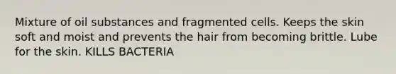 Mixture of oil substances and fragmented cells. Keeps the skin soft and moist and prevents the hair from becoming brittle. Lube for the skin. KILLS BACTERIA