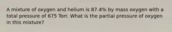 A mixture of oxygen and helium is 87.4% by mass oxygen with a total pressure of 675 Torr. What is the partial pressure of oxygen in this mixture?