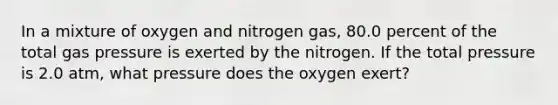 In a mixture of oxygen and nitrogen gas, 80.0 percent of the total gas pressure is exerted by the nitrogen. If the total pressure is 2.0 atm, what pressure does the oxygen exert?