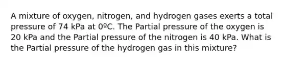 A mixture of oxygen, nitrogen, and hydrogen gases exerts a total pressure of 74 kPa at 0ºC. The Partial pressure of the oxygen is 20 kPa and the Partial pressure of the nitrogen is 40 kPa. What is the Partial pressure of the hydrogen gas in this mixture?