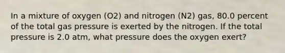 In a mixture of oxygen (O2) and nitrogen (N2) gas, 80.0 percent of the total gas pressure is exerted by the nitrogen. If the total pressure is 2.0 atm, what pressure does the oxygen exert?