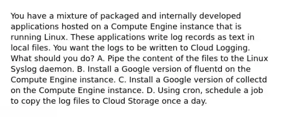 You have a mixture of packaged and internally developed applications hosted on a Compute Engine instance that is running Linux. These applications write log records as text in local files. You want the logs to be written to Cloud Logging. What should you do? A. Pipe the content of the files to the Linux Syslog daemon. B. Install a Google version of fluentd on the Compute Engine instance. C. Install a Google version of collectd on the Compute Engine instance. D. Using cron, schedule a job to copy the log files to Cloud Storage once a day.