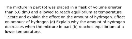 The mixture in part (b) was placed in a flask of volume greater than 5.0 dm3 and allowed to reach equilibrium at temperature T.State and explain the effect on the amount of hydrogen. Effect on amount of hydrogen (d) Explain why the amount of hydrogen decreases when the mixture in part (b) reaches equilibrium at a lower temperature.