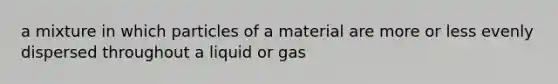 a mixture in which particles of a material are more or less evenly dispersed throughout a liquid or gas