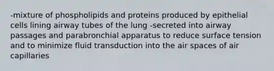 -mixture of phospholipids and proteins produced by epithelial cells lining airway tubes of the lung -secreted into airway passages and parabronchial apparatus to reduce surface tension and to minimize fluid transduction into the air spaces of air capillaries