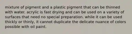 mixture of pigment and a plastic pigment that can be thinned with water. acrylic is fast drying and can be used on a variety of surfaces that need no special preparation. while it can be used thickly or thinly, it cannot duplicate the delicate nuance of colors possible with oil paint.