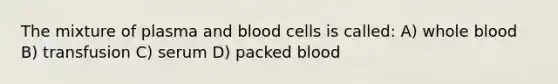 The mixture of plasma and blood cells is called: A) whole blood B) transfusion C) serum D) packed blood