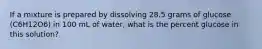 If a mixture is prepared by dissolving 28.5 grams of glucose (C6H12O6) in 100 mL of water, what is the percent glucose in this solution?