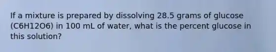 If a mixture is prepared by dissolving 28.5 grams of glucose (C6H12O6) in 100 mL of water, what is the percent glucose in this solution?