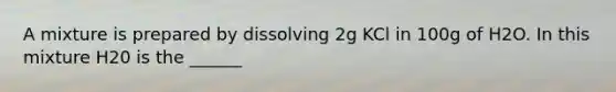 A mixture is prepared by dissolving 2g KCl in 100g of H2O. In this mixture H20 is the ______