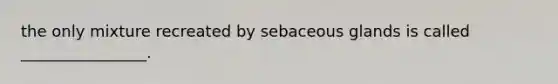 the only mixture recreated by sebaceous glands is called ________________.