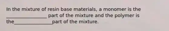 In the mixture of resin base materials, a monomer is the _________________ part of the mixture and the polymer is the________________part of the mixture.