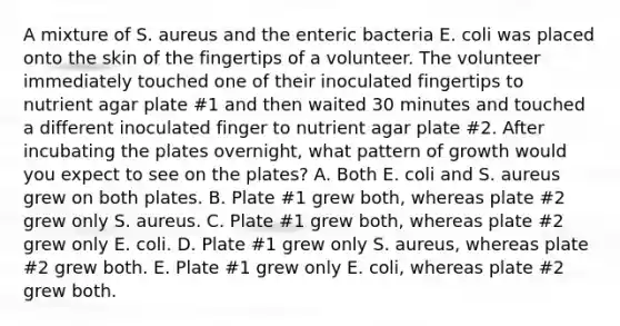 A mixture of S. aureus and the enteric bacteria E. coli was placed onto the skin of the fingertips of a volunteer. The volunteer immediately touched one of their inoculated fingertips to nutrient agar plate #1 and then waited 30 minutes and touched a different inoculated finger to nutrient agar plate #2. After incubating the plates overnight, what pattern of growth would you expect to see on the plates? A. Both E. coli and S. aureus grew on both plates. B. Plate #1 grew both, whereas plate #2 grew only S. aureus. C. Plate #1 grew both, whereas plate #2 grew only E. coli. D. Plate #1 grew only S. aureus, whereas plate #2 grew both. E. Plate #1 grew only E. coli, whereas plate #2 grew both.