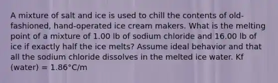 A mixture of salt and ice is used to chill the contents of old-fashioned, hand-operated ice cream makers. What is the melting point of a mixture of 1.00 lb of sodium chloride and 16.00 lb of ice if exactly half the ice melts? Assume ideal behavior and that all the sodium chloride dissolves in the melted ice water. Kf (water) = 1.86°C/m