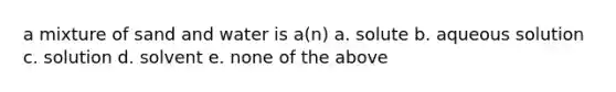 a mixture of sand and water is a(n) a. solute b. aqueous solution c. solution d. solvent e. none of the above