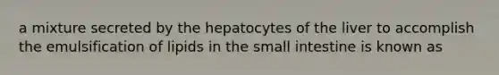 a mixture secreted by the hepatocytes of the liver to accomplish the emulsification of lipids in the small intestine is known as