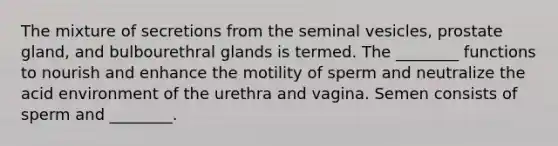 The mixture of secretions from the seminal vesicles, prostate gland, and bulbourethral glands is termed. The ________ functions to nourish and enhance the motility of sperm and neutralize the acid environment of the urethra and vagina. Semen consists of sperm and ________.