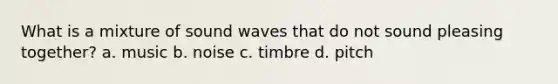 What is a mixture of sound waves that do not sound pleasing together? a. music b. noise c. timbre d. pitch