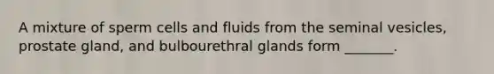 A mixture of sperm cells and fluids from the seminal vesicles, prostate gland, and bulbourethral glands form _______.