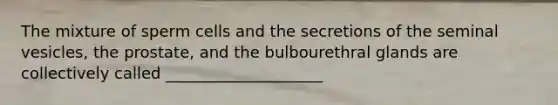 The mixture of sperm cells and the secretions of the seminal vesicles, the prostate, and the bulbourethral glands are collectively called ____________________