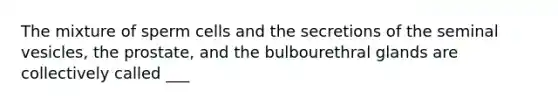 The mixture of sperm cells and the secretions of the seminal vesicles, the prostate, and the bulbourethral glands are collectively called ___