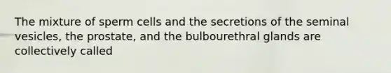 The mixture of sperm cells and the secretions of the seminal vesicles, the prostate, and the bulbourethral glands are collectively called