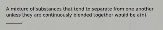 A mixture of substances that tend to separate from one another unless they are continuously blended together would be a(n) _______.