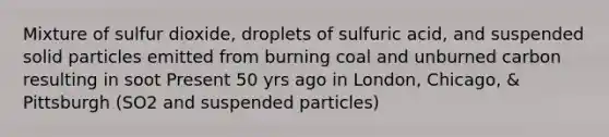 Mixture of sulfur dioxide, droplets of sulfuric acid, and suspended solid particles emitted from burning coal and unburned carbon resulting in soot Present 50 yrs ago in London, Chicago, & Pittsburgh (SO2 and suspended particles)