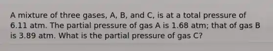 A mixture of three gases, A, B, and C, is at a total pressure of 6.11 atm. The partial pressure of gas A is 1.68 atm; that of gas B is 3.89 atm. What is the partial pressure of gas C?