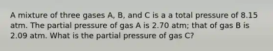 A mixture of three gases A, B, and C is a a total pressure of 8.15 atm. The partial pressure of gas A is 2.70 atm; that of gas B is 2.09 atm. What is the partial pressure of gas C?