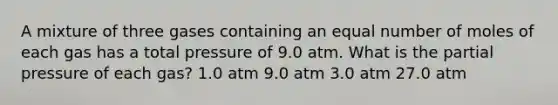 A mixture of three gases containing an equal number of moles of each gas has a total pressure of 9.0 atm. What is the partial pressure of each gas? 1.0 atm 9.0 atm 3.0 atm 27.0 atm