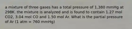 a mixture of three gases has a total pressure of 1,380 mmHg at 298K. the mixture is analyzed and is found to contain 1.27 mol CO2, 3.04 mol CO and 1.50 mol Ar. What is the partial pressure of Ar (1 atm = 760 mmHg)